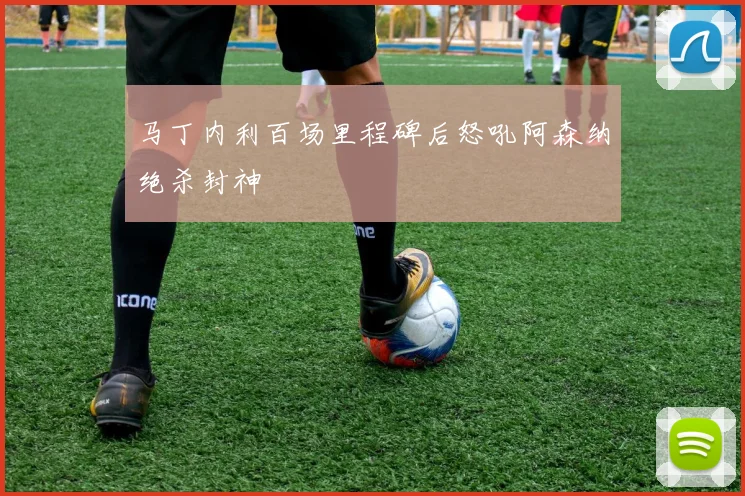 马丁内利百场里程碑后怒吼阿森纳绝杀封神