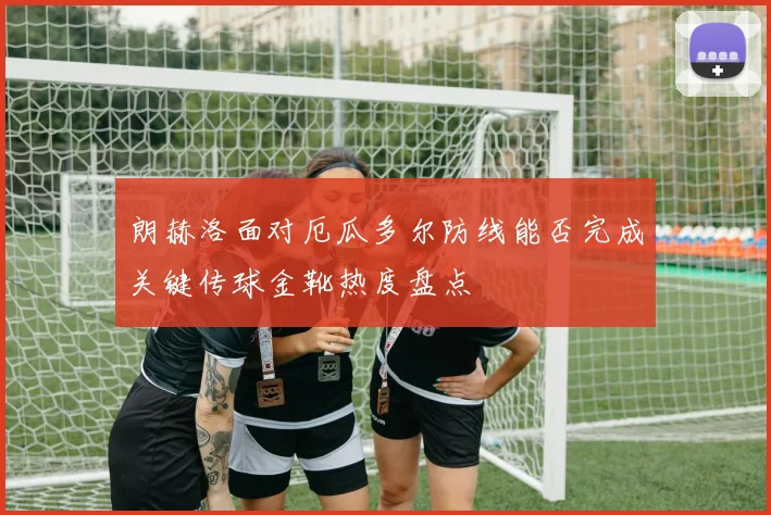 朗赫洛面对厄瓜多尔防线能否完成关键传球金靴热度盘点