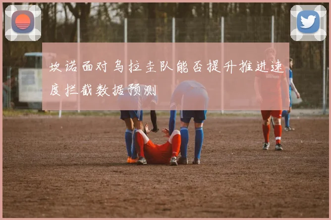 坎诺面对乌拉圭队能否提升推进速度拦截数据预测