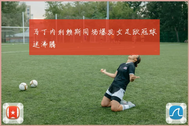 马丁内利赖斯同场爆发女足欧冠球迷沸腾