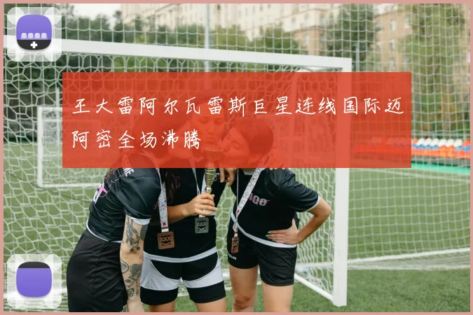 王大雷阿尔瓦雷斯巨星连线国际迈阿密全场沸腾