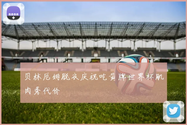 贝林厄姆脱衣庆祝吃黄牌世界杯肌肉秀代价