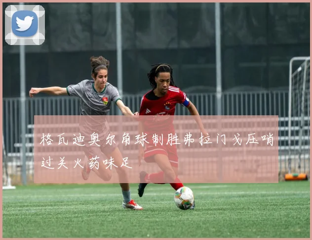 格瓦迪奥尔角球制胜弗拉门戈压哨过关火药味足