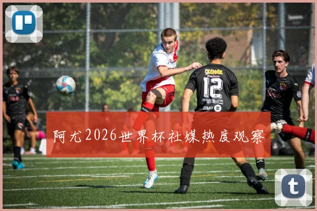 阿尤2026世界杯社媒热度观察
