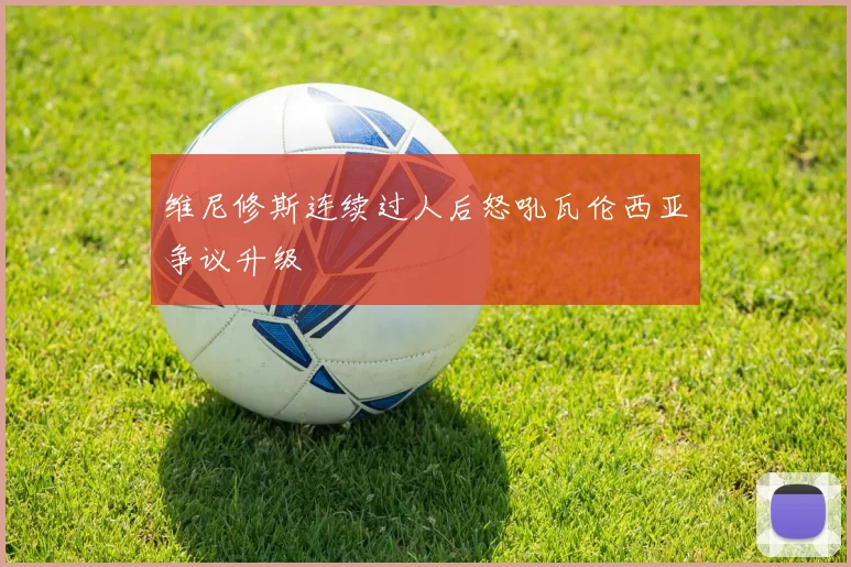 维尼修斯连续过人后怒吼瓦伦西亚争议升级