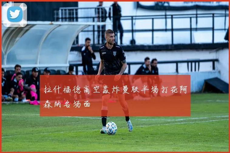 拉什福德高空轰炸曼联半场打花阿森纳名场面