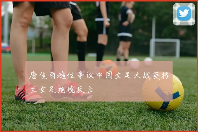 唐佳丽越位争议中国女足大战英格兰女足绝境反击