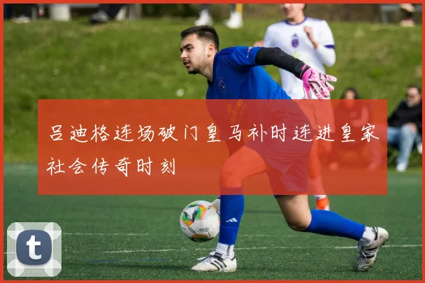 吕迪格连场破门皇马补时连进皇家社会传奇时刻