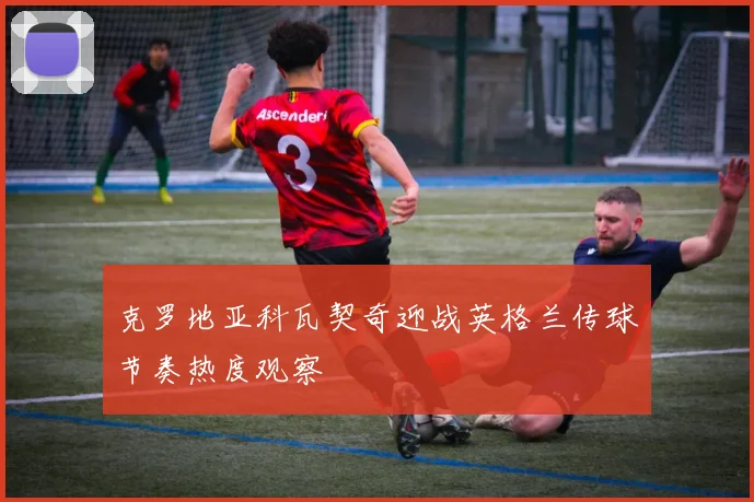 克罗地亚科瓦契奇迎战英格兰传球节奏热度观察