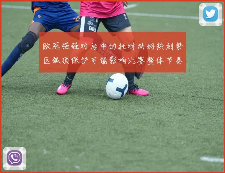 欧冠强强对话中的托特纳姆热刺禁区弧顶保护可能影响比赛整体节奏