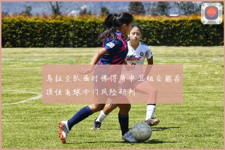 乌拉圭队面对佛得角中卫组合能否顶住高球冷门风险研判