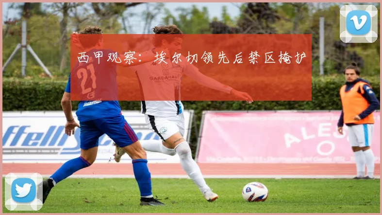 西甲观察：埃尔切领先后禁区掩护