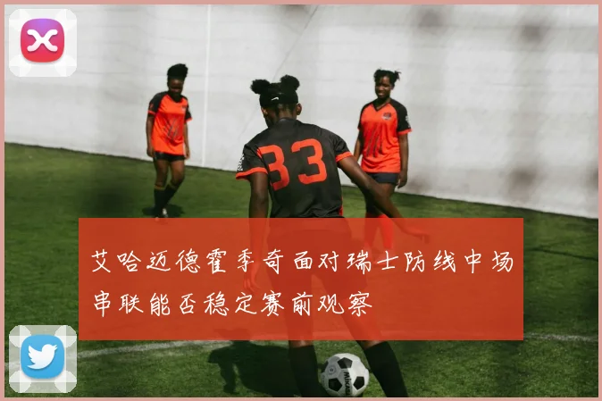 艾哈迈德霍季奇面对瑞士防线中场串联能否稳定赛前观察