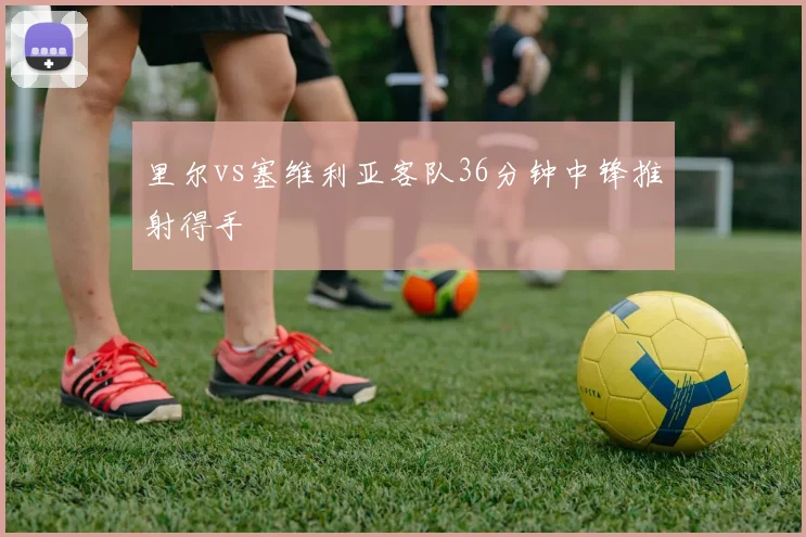 里尔vs塞维利亚客队36分钟中锋推射得手