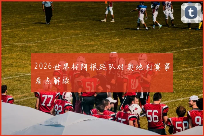 2026世界杯阿根廷队对奥地利赛事看点解读