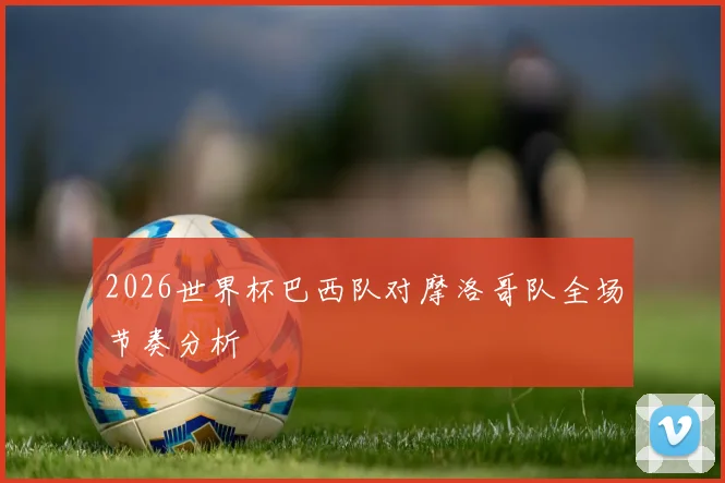 2026世界杯巴西队对摩洛哥队全场节奏分析