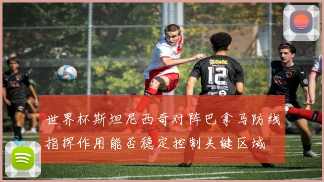 世界杯斯坦尼西奇对阵巴拿马防线指挥作用能否稳定控制关键区域