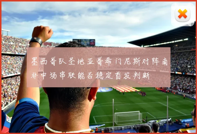 墨西哥队圣地亚哥希门尼斯对阵南非中场串联能否稳定首发判断