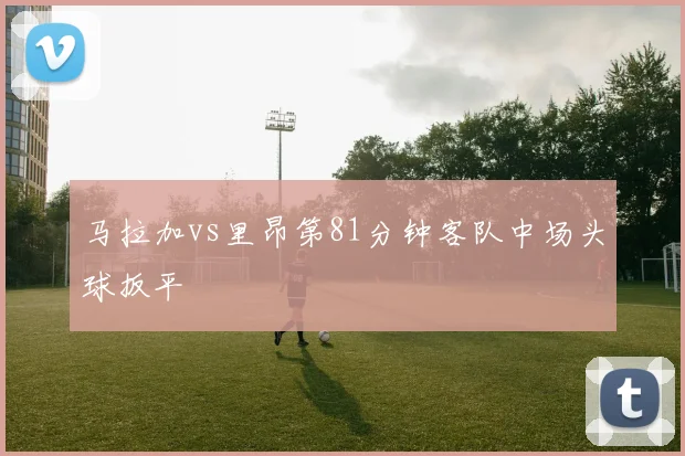 马拉加vs里昂第81分钟客队中场头球扳平