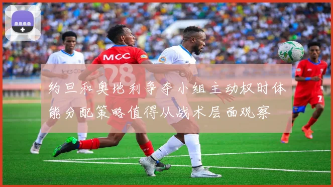 约旦和奥地利争夺小组主动权时体能分配策略值得从战术层面观察