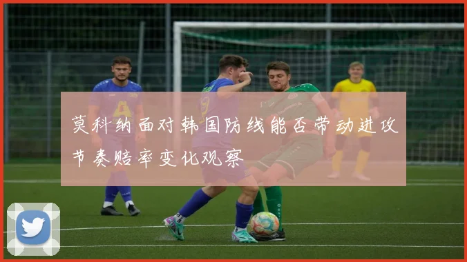 莫科纳面对韩国防线能否带动进攻节奏赔率变化观察