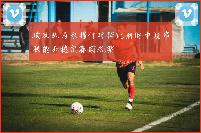 埃及队马尔穆什对阵比利时中场串联能否稳定赛前观察