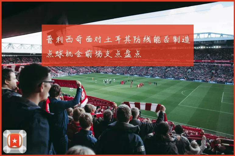 普利西奇面对土耳其防线能否制造点球机会前场支点盘点