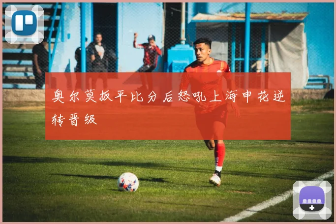 奥尔莫扳平比分后怒吼上海申花逆转晋级