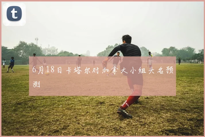 6月18日卡塔尔对加拿大小组头名预测